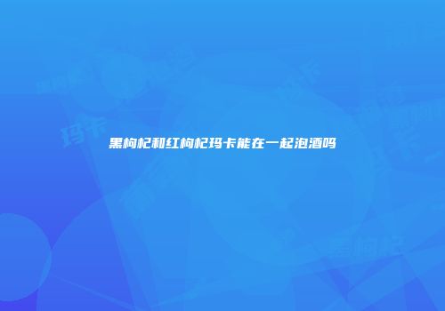 黑枸杞和红枸杞玛卡能在一起泡酒吗