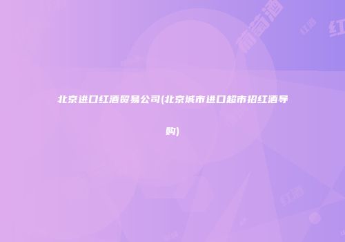 北京进口红酒贸易公司(北京城市进口超市招红酒导购)