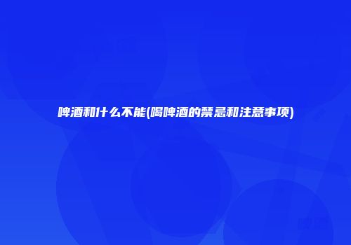 啤酒和什么不能(喝啤酒的禁忌和注意事项)