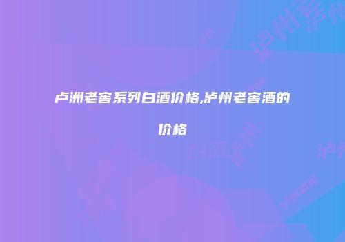 卢洲老窖系列白酒价格,泸州老窖酒的价格