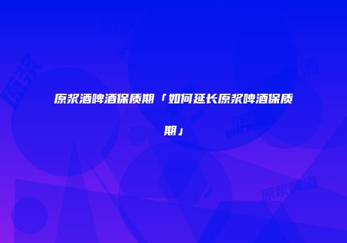 原浆酒啤酒保质期「如何延长原浆啤酒保质期」