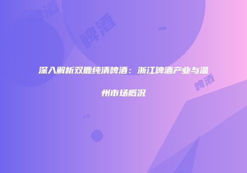 深入解析双鹿纯清啤酒：浙江啤酒产业与温州市场概况