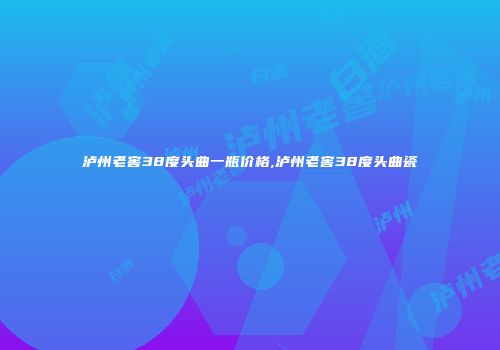 泸州老窖38度头曲一瓶价格,泸州老窖38度头曲瓷