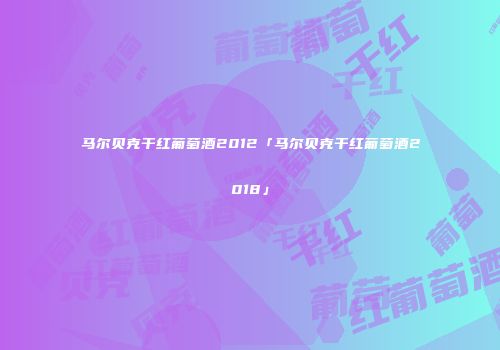 马尔贝克干红葡萄酒2012「马尔贝克干红葡萄酒2018」