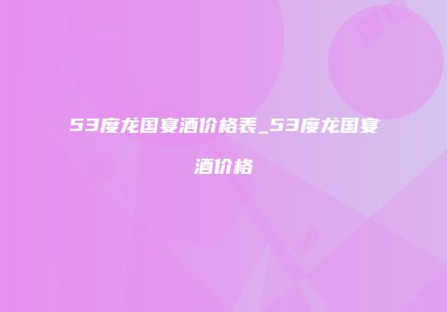 53度龙国宴酒价格表_53度龙国宴酒价格