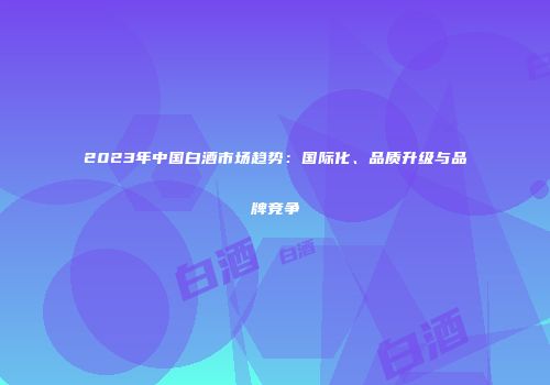 2023年中国白酒市场趋势：国际化、品质升级与品牌竞争