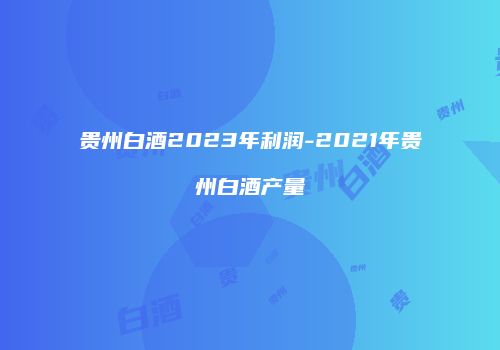 贵州白酒2023年利润-2021年贵州白酒产量