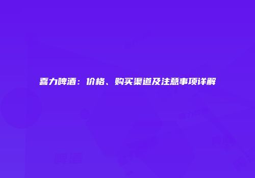 喜力啤酒：价格、购买渠道及注意事项详解