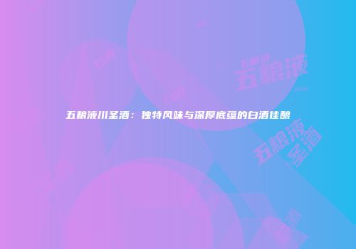 五粮液川圣酒：独特风味与深厚底蕴的白酒佳酿