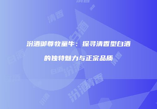 汾酒御尊牧童牛：探寻清香型白酒的独特魅力与正宗品质