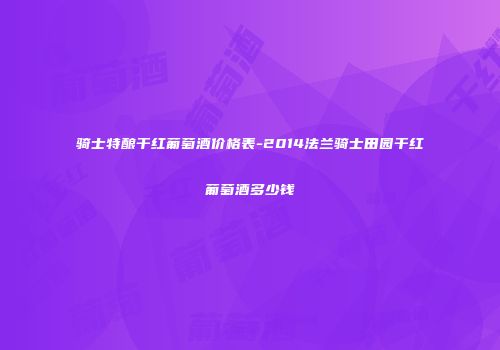 骑士特酿干红葡萄酒价格表-2014法兰骑士田园干红葡萄酒多少钱