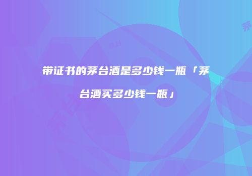 带证书的茅台酒是多少钱一瓶「茅台酒买多少钱一瓶」