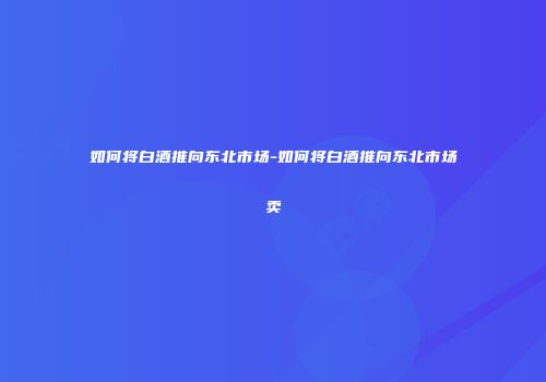 如何将白酒推向东北市场-如何将白酒推向东北市场卖