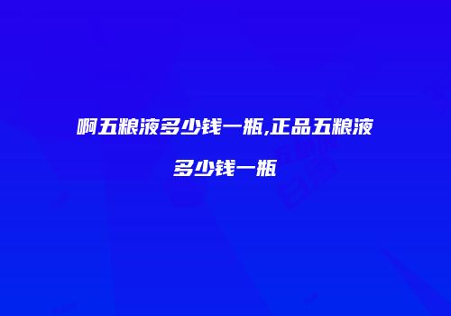 啊五粮液多少钱一瓶,正品五粮液多少钱一瓶