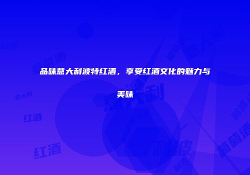 品味意大利波特红酒，享受红酒文化的魅力与美味