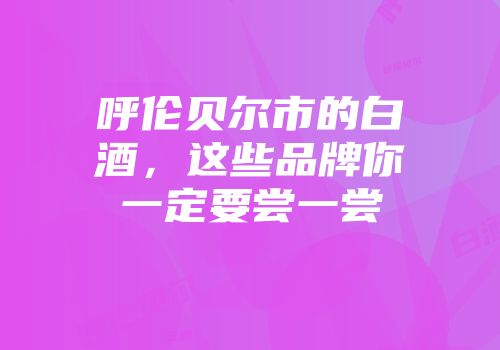 呼伦贝尔市的白酒，这些品牌你一定要尝一尝