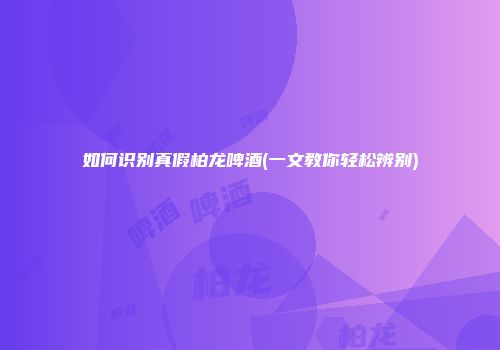 如何识别真假柏龙啤酒(一文教你轻松辨别)