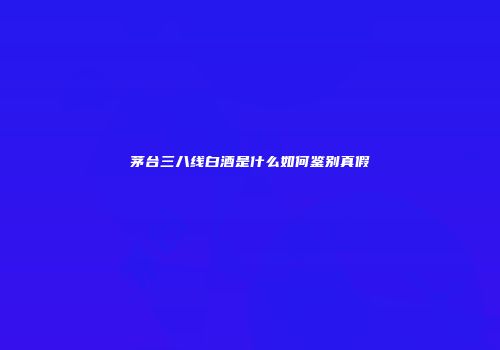 茅台三八线白酒是什么如何鉴别真假