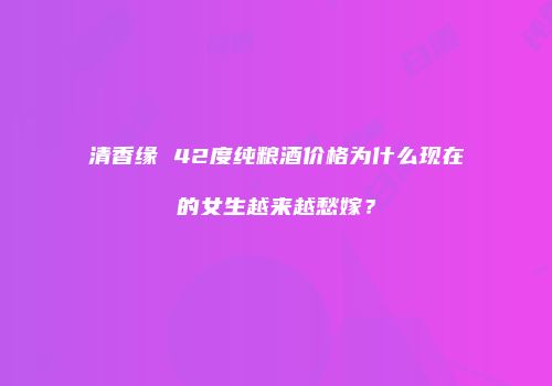 清香缘 42度纯粮酒价格为什么现在的女生越来越愁嫁？