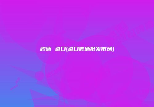 啤酒 进口(进口啤酒批发市场)