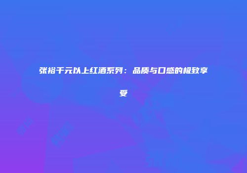 张裕千元以上红酒系列：品质与口感的极致享受