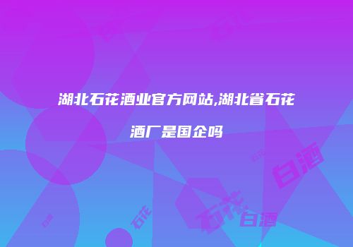 湖北石花酒业官方网站,湖北省石花酒厂是国企吗