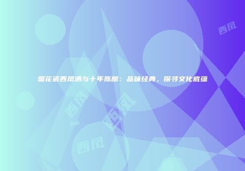 国花瓷西凤酒与十年陈酿：品味经典，探寻文化底蕴