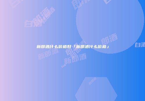 新郎酒什么价格好「新郎酒什么价格」