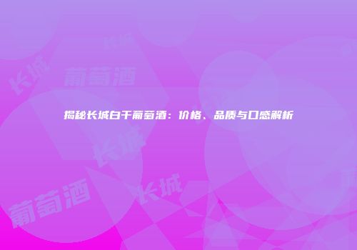 揭秘长城白干葡萄酒：价格、品质与口感解析