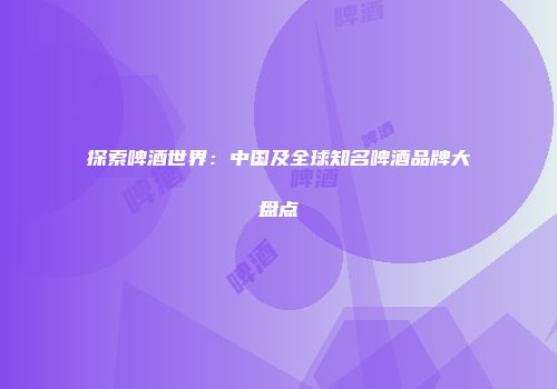 探索啤酒世界：中国及全球知名啤酒品牌大盘点
