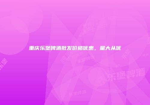 重庆乐堡啤酒批发价格优惠，量大从优