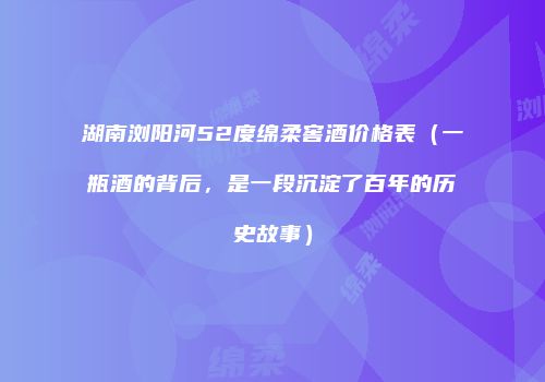 湖南浏阳河52度绵柔窖酒价格表（一瓶酒的背后，是一段沉淀了百年的历史故事）