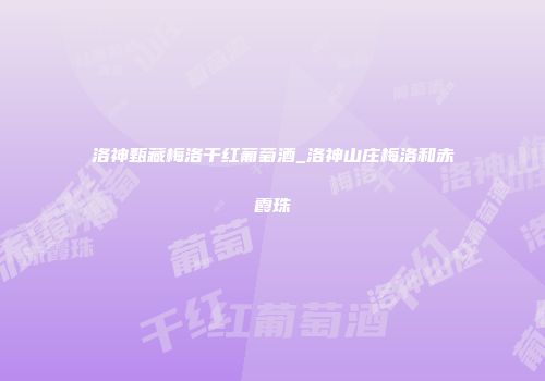 洛神甄藏梅洛干红葡萄酒_洛神山庄梅洛和赤霞珠
