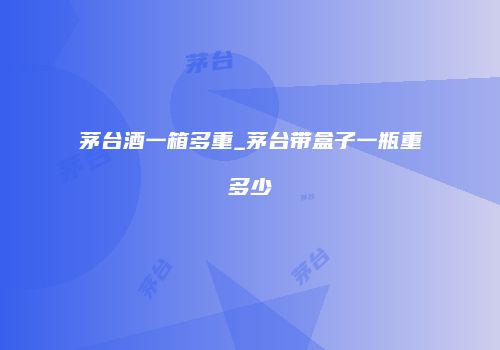 茅台酒一箱多重_茅台带盒子一瓶重多少