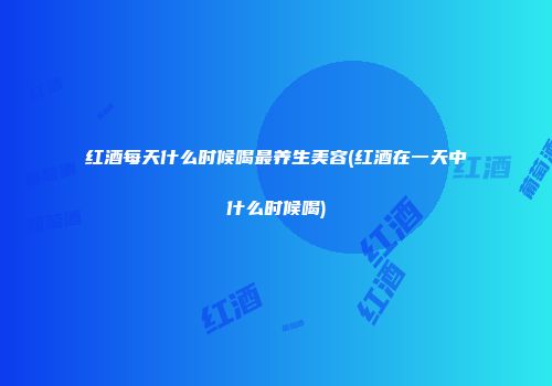 红酒每天什么时候喝最养生美容(红酒在一天中什么时候喝)