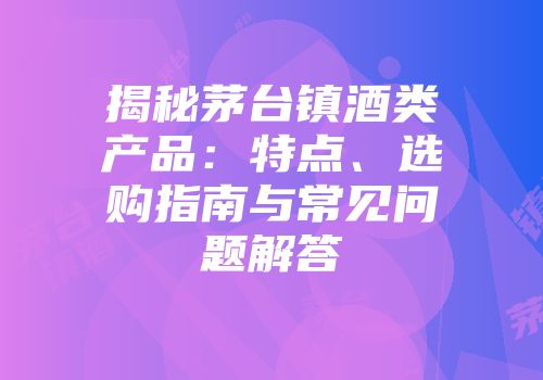 揭秘茅台镇酒类产品：特点、选购指南与常见问题解答