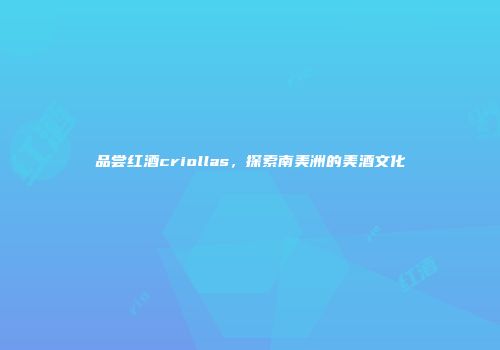 品尝红酒criollas，探索南美洲的美酒文化