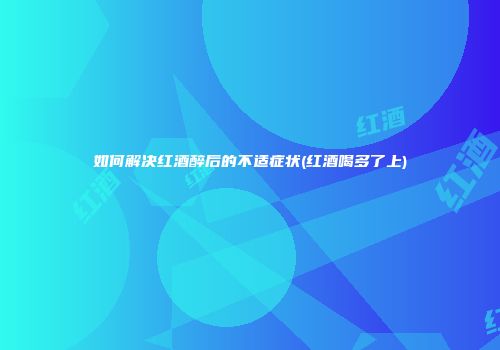 如何解决红酒醉后的不适症状(红酒喝多了上)