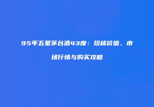 95年五星茅台酒43度：珍稀价值、市场行情与购买攻略
