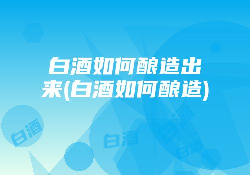白酒如何酿造出来(白酒如何酿造)