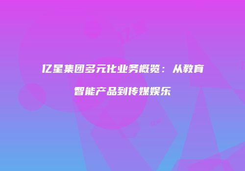 亿星集团多元化业务概览：从教育智能产品到传媒娱乐