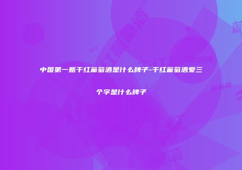 中国第一瓶干红葡萄酒是什么牌子-干红葡萄酒爱三个字是什么牌子