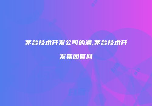 茅台技术开发公司的酒,茅台技术开发集团官网
