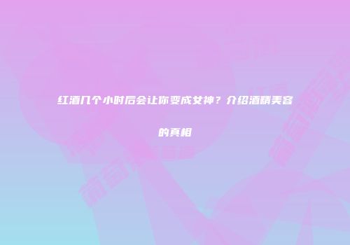 红酒几个小时后会让你变成女神？介绍酒精美容的真相