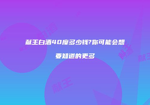 献王白酒40度多少钱?你可能会想要知道的更多