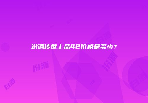 汾酒传世上品42价格是多少？