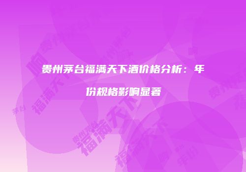 贵州茅台福满天下酒价格分析：年份规格影响显著