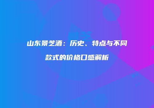 山东景芝酒：历史、特点与不同款式的价格口感解析