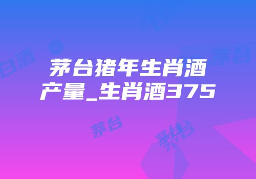 茅台猪年生肖酒产量_生肖酒375