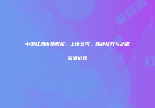 中国红酒市场解析：上市公司、品牌排行与冰葡萄酒推荐
